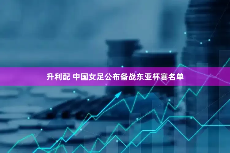 升利配 中国女足公布备战东亚杯赛名单