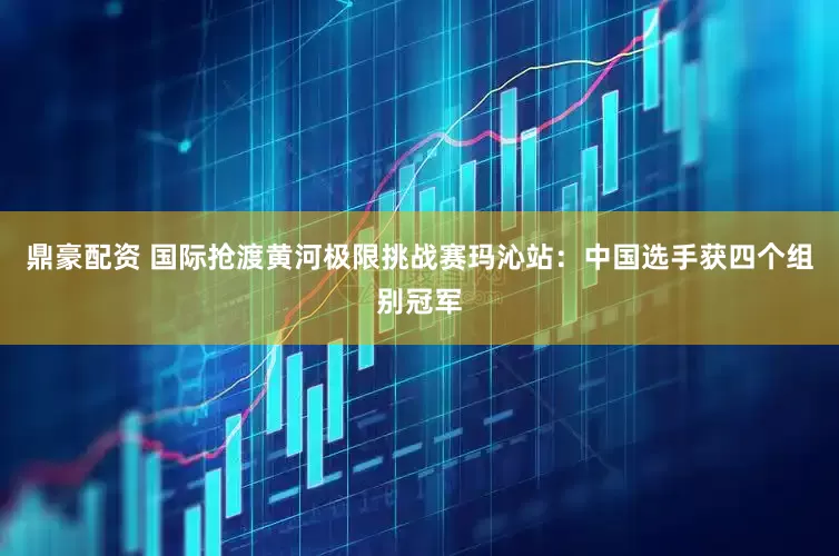 鼎豪配资 国际抢渡黄河极限挑战赛玛沁站：中国选手获四个组别冠军