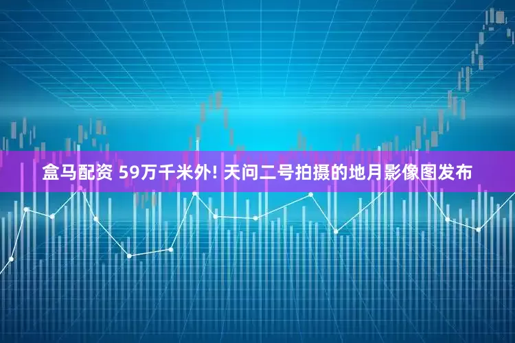 盒马配资 59万千米外! 天问二号拍摄的地月影像图发布