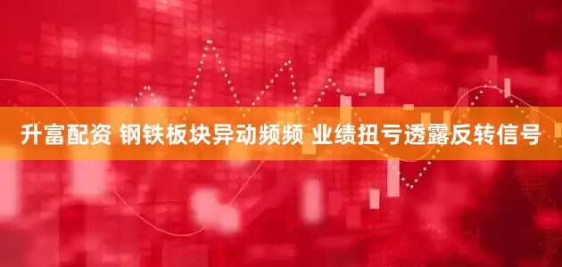 升富配资 钢铁板块异动频频 业绩扭亏透露反转信号