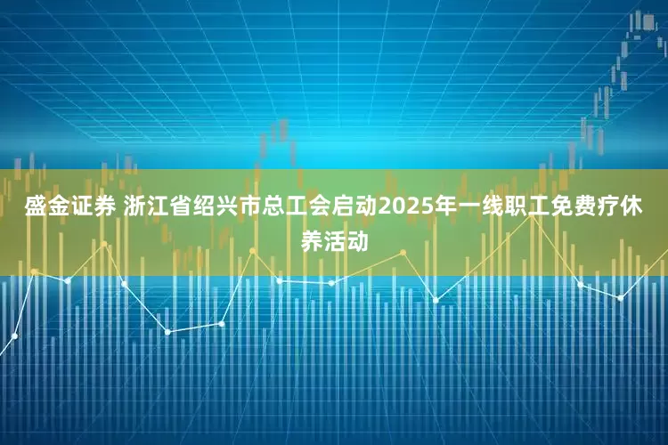 盛金证券 浙江省绍兴市总工会启动2025年一线职工免费疗休养活动