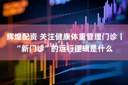 辉煌配资 关注健康体重管理门诊丨“新门诊”的运行逻辑是什么