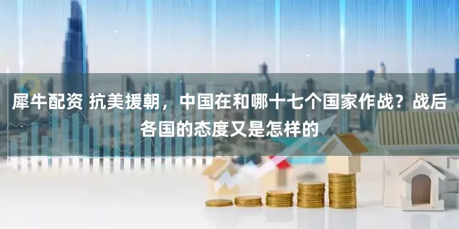 犀牛配资 抗美援朝，中国在和哪十七个国家作战？战后各国的态度又是怎样的