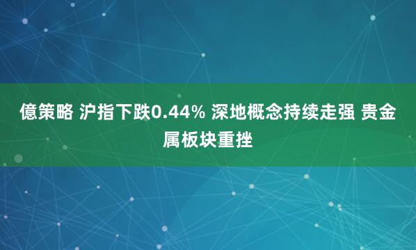 億策略 沪指下跌0.44% 深地概念持续走强 贵金属板块重挫