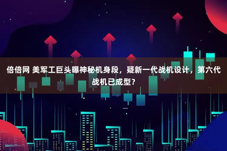 倍倍网 美军工巨头曝神秘机身段，疑新一代战机设计，第六代战机已成型？