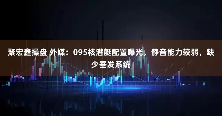 聚宏鑫操盘 外媒：095核潜艇配置曝光，静音能力较弱，缺少垂发系统