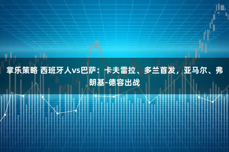 掌乐策略 西班牙人vs巴萨：卡夫雷拉、多兰首发，亚马尔、弗朗基-德容出战