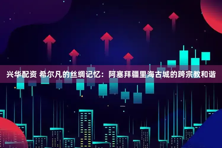 兴华配资 希尔凡的丝绸记忆：阿塞拜疆里海古城的跨宗教和谐