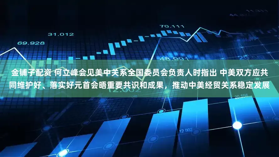 金铺子配资 何立峰会见美中关系全国委员会负责人时指出 中美双方应共同维护好、落实好元首会晤重要共识和成果，推动中美经贸关系稳定发展