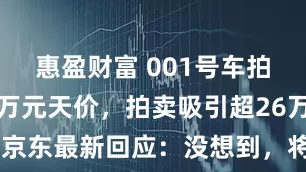 惠盈财富 001号车拍出7819万元天价，拍卖吸引超26万人参与！京东最新回应：没想到，将向出价最接近发布价用户送辆车