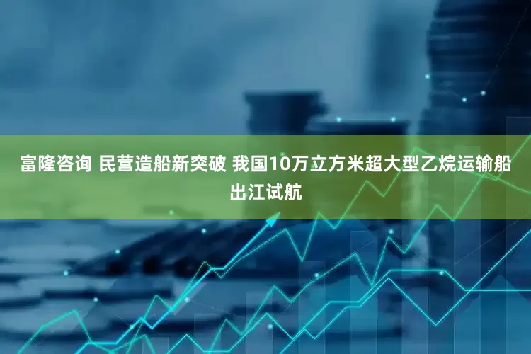 富隆咨询 民营造船新突破 我国10万立方米超大型乙烷运输船出江试航